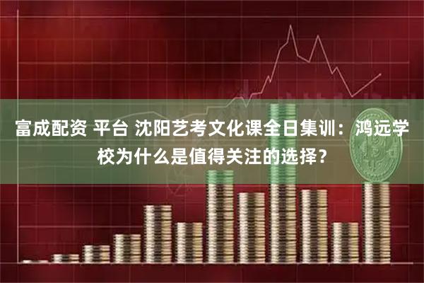 富成配资 平台 沈阳艺考文化课全日集训：鸿远学校为什么是值得关注的选择？