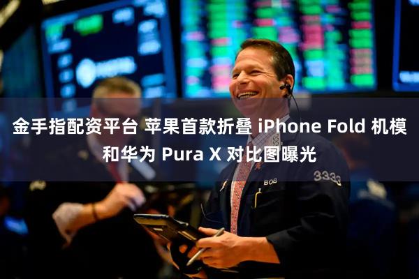 金手指配资平台 苹果首款折叠 iPhone Fold 机模和华为 Pura X 对比图曝光