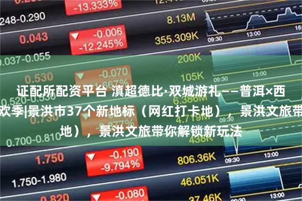 证配所配资平台 滇超德比·双城游礼——普洱×西双版纳文旅狂欢季|景洪市37个新地标（网红打卡地），景洪文旅带你解锁新玩法