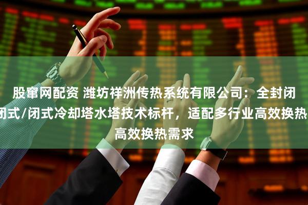 股窜网配资 潍坊祥洲传热系统有限公司：全封闭/密闭式/闭式冷却塔水塔技术标杆，适配多行业高效换热需求